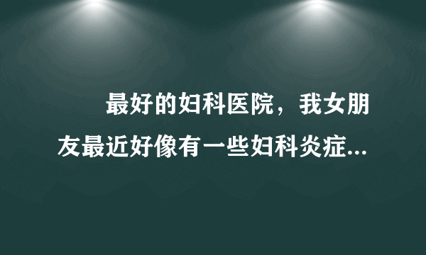 龍巖最好的妇科医院，我女朋友最近好像有一些妇科炎症...