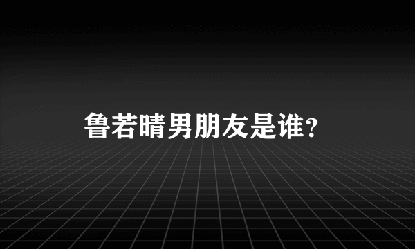 鲁若晴男朋友是谁？