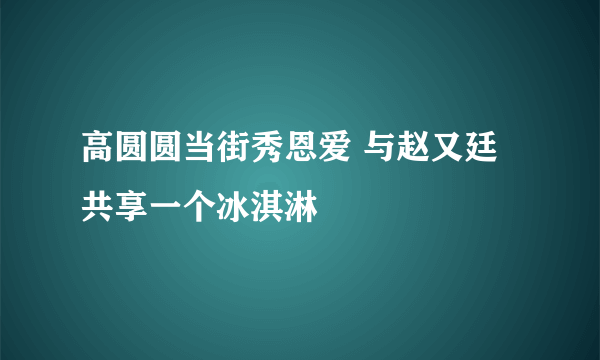 高圆圆当街秀恩爱 与赵又廷共享一个冰淇淋