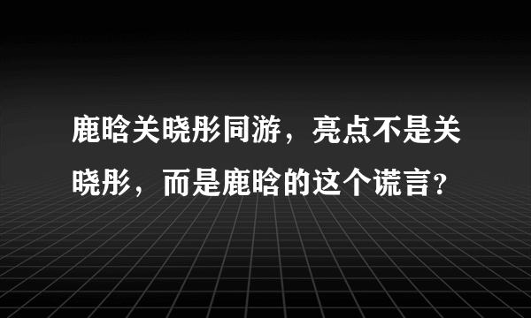 鹿晗关晓彤同游，亮点不是关晓彤，而是鹿晗的这个谎言？