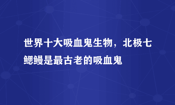 世界十大吸血鬼生物，北极七鳃鳗是最古老的吸血鬼 