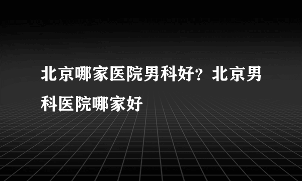 北京哪家医院男科好？北京男科医院哪家好