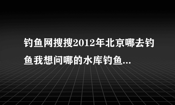 钓鱼网搜搜2012年北京哪去钓鱼我想问哪的水库钓鱼好玩即便宜又出鱼以什么鱼为主用什么鱼饵好