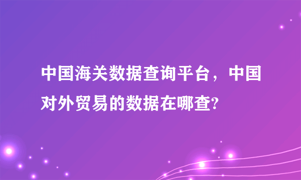 中国海关数据查询平台，中国对外贸易的数据在哪查?