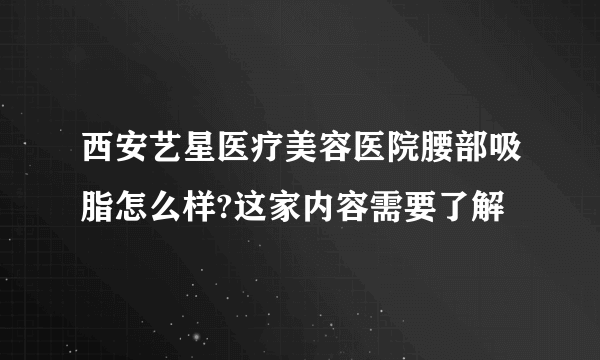 西安艺星医疗美容医院腰部吸脂怎么样?这家内容需要了解