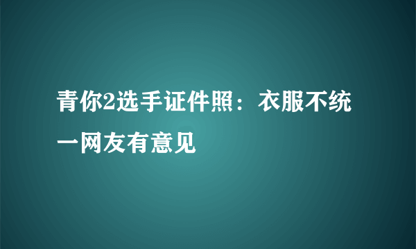 青你2选手证件照：衣服不统一网友有意见