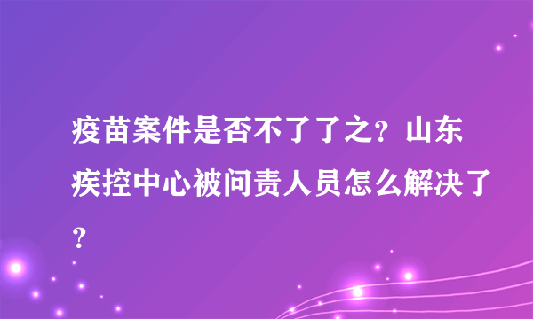 疫苗案件是否不了了之？山东疾控中心被问责人员怎么解决了？