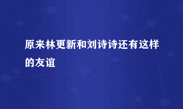 原来林更新和刘诗诗还有这样的友谊