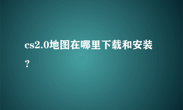 cs2.0地图在哪里下载和安装？