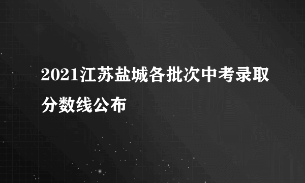 2021江苏盐城各批次中考录取分数线公布