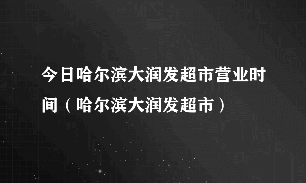 今日哈尔滨大润发超市营业时间（哈尔滨大润发超市）