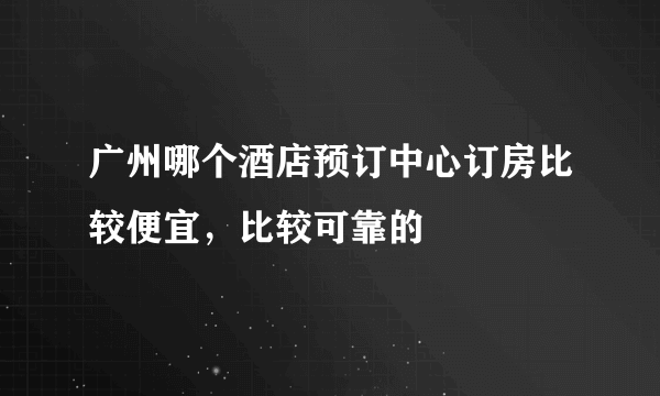 广州哪个酒店预订中心订房比较便宜，比较可靠的