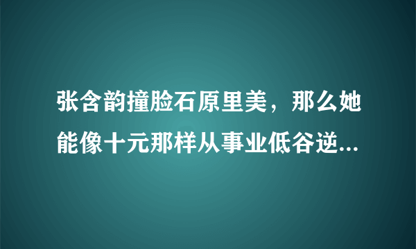 张含韵撞脸石原里美，那么她能像十元那样从事业低谷逆袭翻红吗？