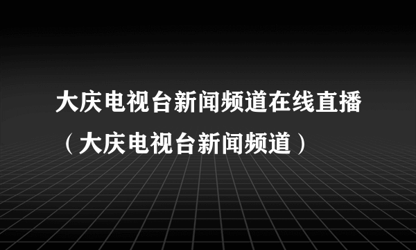 大庆电视台新闻频道在线直播（大庆电视台新闻频道）