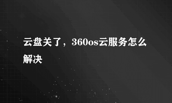 云盘关了，360os云服务怎么解决