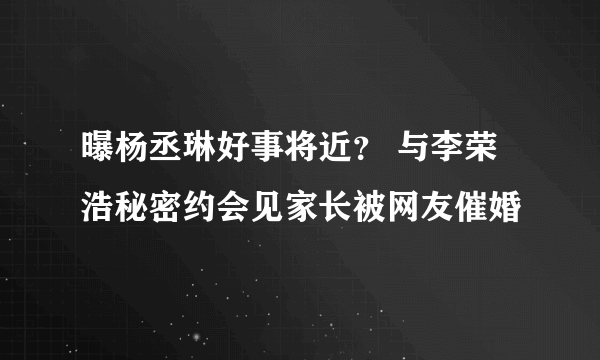 曝杨丞琳好事将近？ 与李荣浩秘密约会见家长被网友催婚