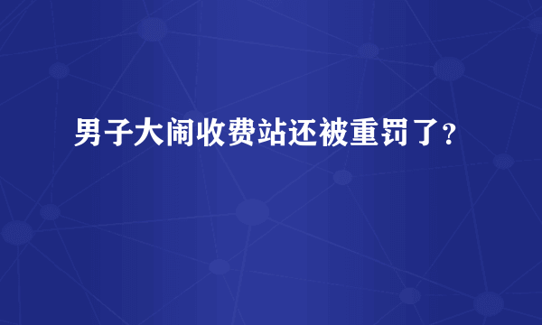 男子大闹收费站还被重罚了？