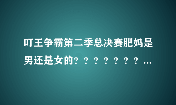 叮王争霸第二季总决赛肥妈是男还是女的？？？？？？？？？？？？？？？？