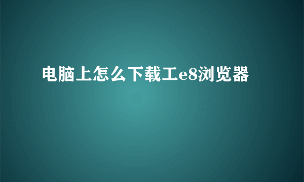 电脑上怎么下载工e8浏览器