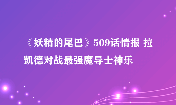 《妖精的尾巴》509话情报 拉凯德对战最强魔导士神乐