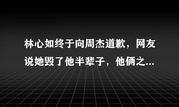 林心如终于向周杰道歉，网友说她毁了他半辈子，他俩之间发生了什么事？