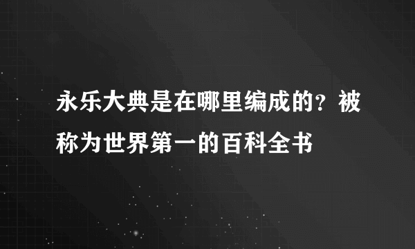 永乐大典是在哪里编成的？被称为世界第一的百科全书 