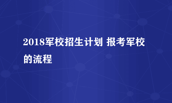 2018军校招生计划 报考军校的流程