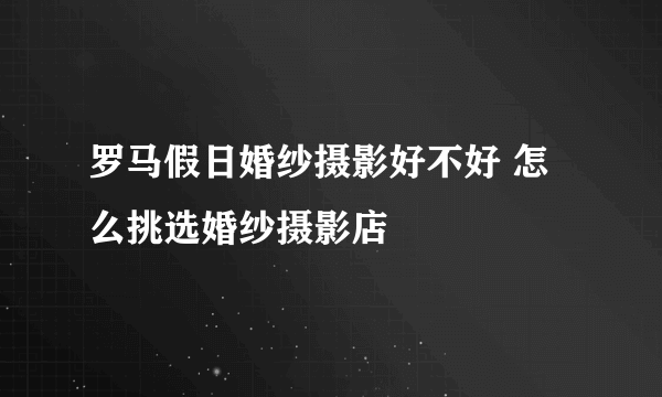 罗马假日婚纱摄影好不好 怎么挑选婚纱摄影店