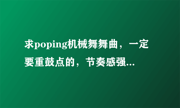 求poping机械舞舞曲，一定要重鼓点的，节奏感强，先验音乐，在给最佳答案，积分都给你们。。