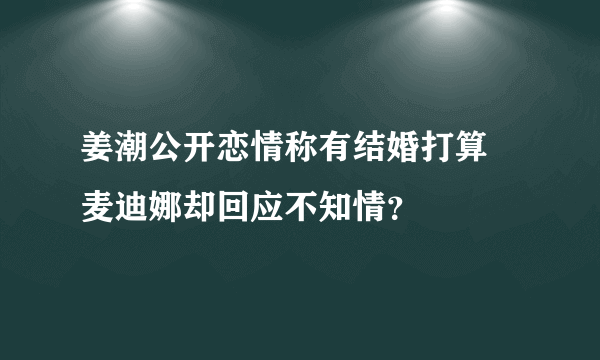 姜潮公开恋情称有结婚打算 麦迪娜却回应不知情？