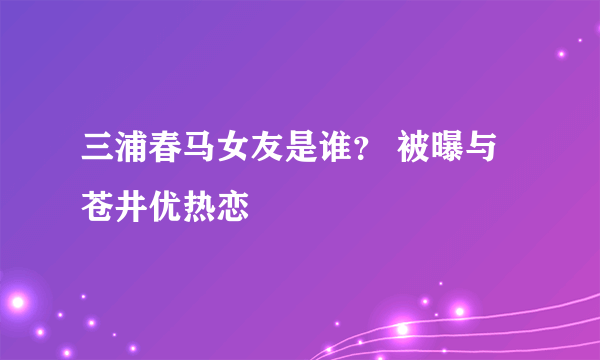 三浦春马女友是谁？ 被曝与苍井优热恋