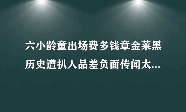 六小龄童出场费多钱章金莱黑历史遭扒人品差负面传闻太多_飞外网