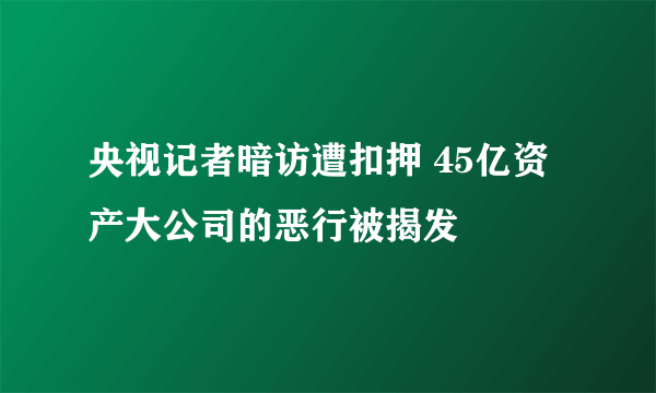 央视记者暗访遭扣押 45亿资产大公司的恶行被揭发