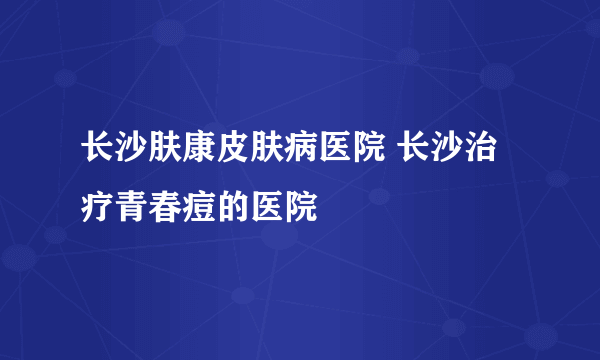 长沙肤康皮肤病医院 长沙治疗青春痘的医院