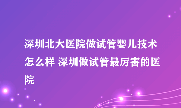 深圳北大医院做试管婴儿技术怎么样 深圳做试管最厉害的医院