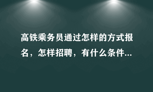 高铁乘务员通过怎样的方式报名，怎样招聘，有什么条件要求呢。？