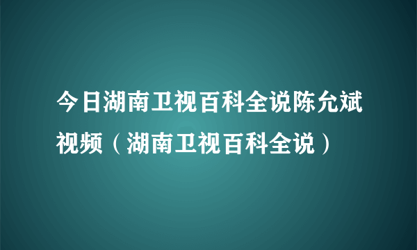 今日湖南卫视百科全说陈允斌视频（湖南卫视百科全说）