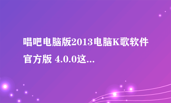 唱吧电脑版2013电脑K歌软件官方版 4.0.0这个怎么样，会不会中毒