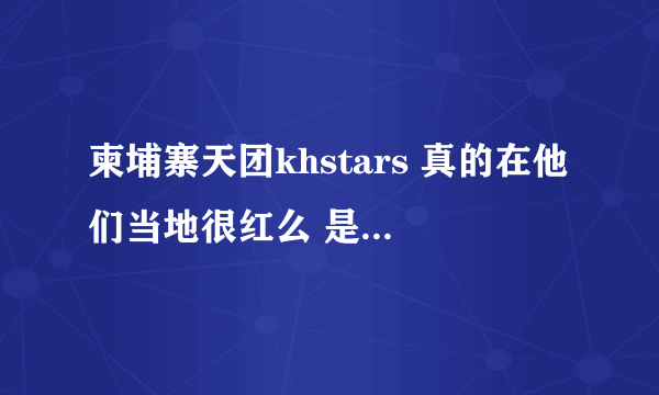 柬埔寨天团khstars 真的在他们当地很红么 是天团那种感觉 还是像在中国一样被当地贬当笑话？