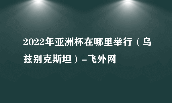 2022年亚洲杯在哪里举行（乌兹别克斯坦）-飞外网