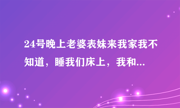 24号晚上老婆表妹来我家我不知道，睡我们床上，我和朋友喝酒喝到二麻二麻的半夜回去把她上了，后来才知