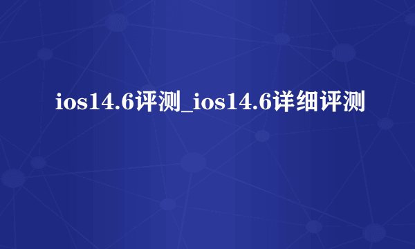 ios14.6评测_ios14.6详细评测