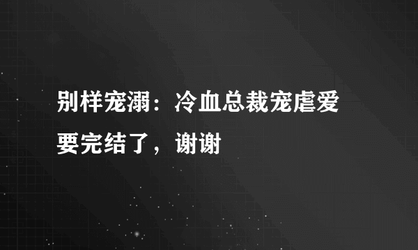 别样宠溺：冷血总裁宠虐爱 要完结了，谢谢