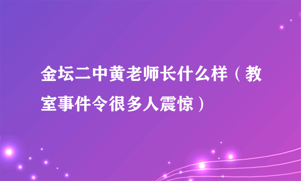 金坛二中黄老师长什么样（教室事件令很多人震惊）