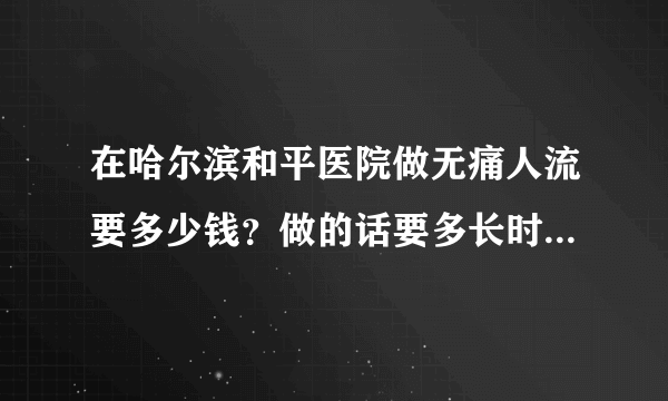 在哈尔滨和平医院做无痛人流要多少钱？做的话要多长时间？需要什么证明吗？我和对象都是学生不能让家人知道，可以做吗？