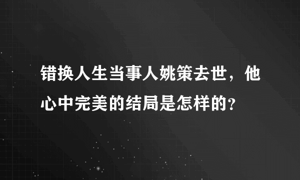 错换人生当事人姚策去世，他心中完美的结局是怎样的？