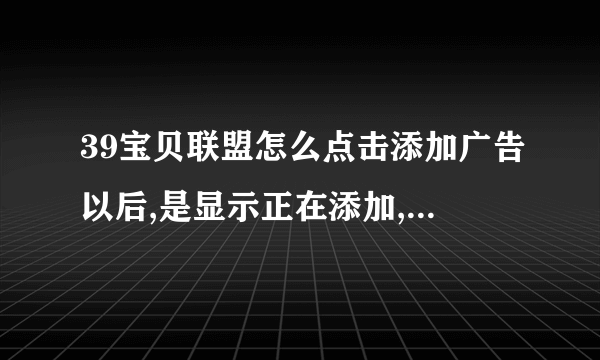 39宝贝联盟怎么点击添加广告以后,是显示正在添加,而且一直是这样的提示,没有成功添加,请问各位高手怎么办?