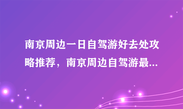 南京周边一日自驾游好去处攻略推荐，南京周边自驾游最佳线路景点推荐