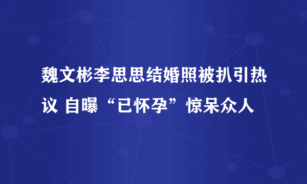 魏文彬李思思结婚照被扒引热议 自曝“已怀孕”惊呆众人