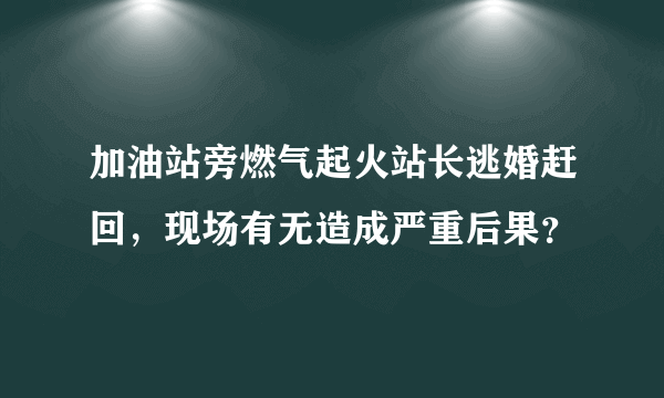 加油站旁燃气起火站长逃婚赶回，现场有无造成严重后果？